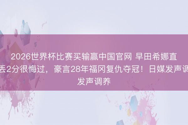 2026世界杯比赛买输赢中国官网 早田希娜直言丢2分很悔过，豪言28年福冈复仇夺冠！日媒发声调养