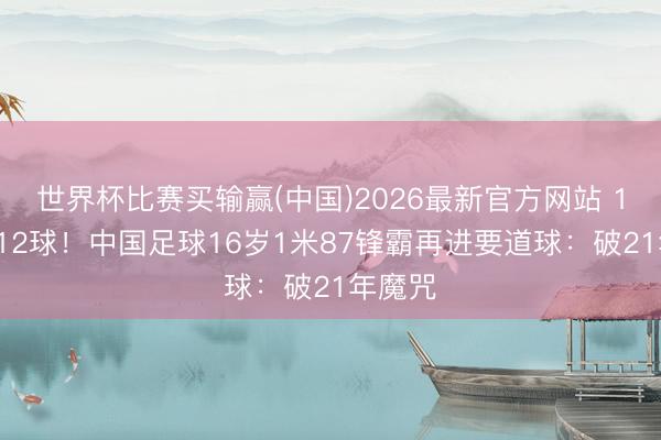 世界杯比赛买输赢(中国)2026最新官方网站 12场进12球！中国足球16岁1米87锋霸再进要道球：破21年魔咒