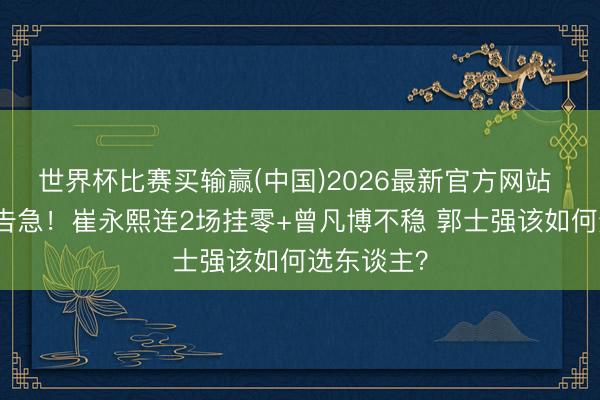 世界杯比赛买输赢(中国)2026最新官方网站 男篮锋线告急！崔永熙连2场挂零+曾凡博不稳 郭士强该如何选东谈主？