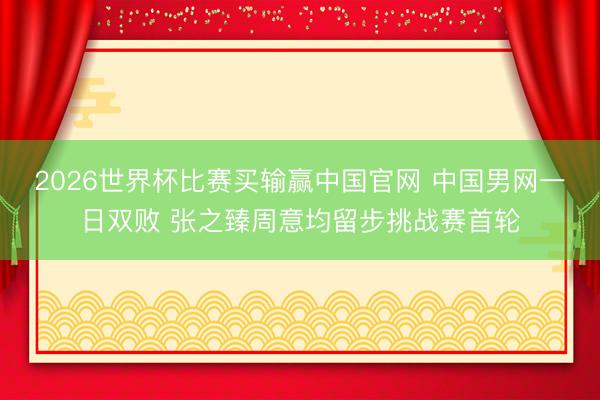 2026世界杯比赛买输赢中国官网 中国男网一日双败 张之臻周意均留步挑战赛首轮