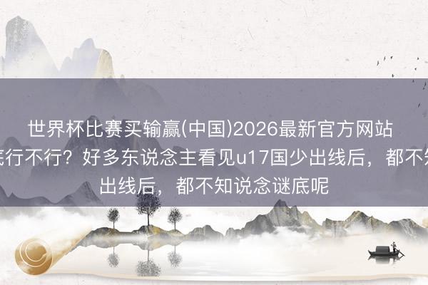 世界杯比赛买输赢(中国)2026最新官方网站 鲁能青训到底行不行？好多东说念主看见u17国少出线后，都不知说念谜底呢