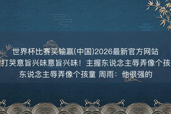 世界杯比赛买输赢(中国)2026最新官方网站 小布恢复被王楚钦打哭意旨兴味意旨兴味！主握东说念主辱弄像个孩童 周雨：他很强的