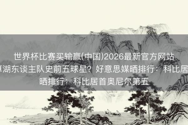 世界杯比赛买输赢(中国)2026最新官方网站 詹姆斯算不算湖东谈主队史前五球星？好意思媒晒排行：科比居首奥尼尔第五