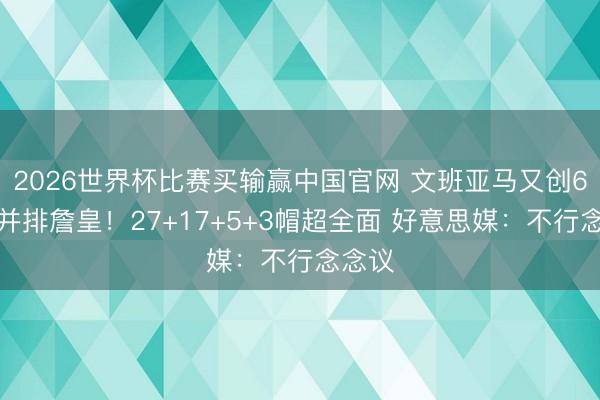 2026世界杯比赛买输赢中国官网 文班亚马又创6记录并排詹皇！27+17+5+3帽超全面 好意思媒：不行念念议