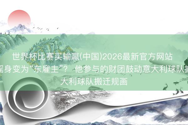 世界杯比赛买输赢(中国)2026最新官方网站 东契奇摇身变为“东雇主”？ 他参与的财团鼓动意大利球队搬迁规画