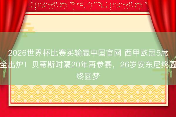 2026世界杯比赛买输赢中国官网 西甲欧冠5席位全出炉！贝蒂斯时隔20年再参赛，26岁安东尼终圆梦