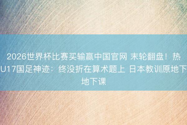 2026世界杯比赛买输赢中国官网 末轮翻盘！热议U17国足神迹：终没折在算术题上 日本教训原地下课