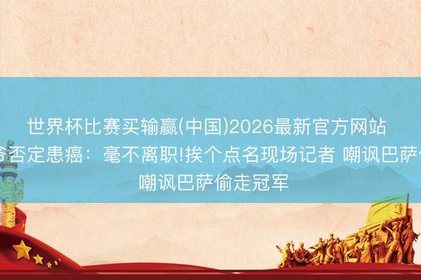 世界杯比赛买输赢(中国)2026最新官方网站 79岁佛爷否定患癌：毫不离职!挨个点名现场记者 嘲讽巴萨偷走冠军
