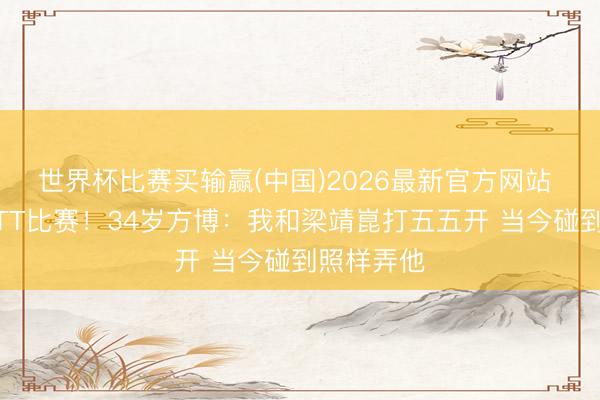世界杯比赛买输赢(中国)2026最新官方网站 已报名WTT比赛！34岁方博：我和梁靖崑打五五开 当今碰到照样弄他