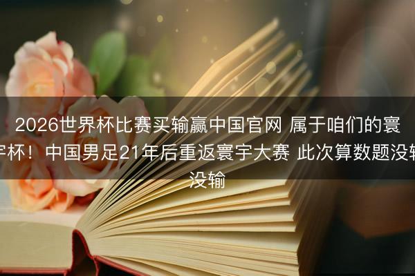 2026世界杯比赛买输赢中国官网 属于咱们的寰宇杯！中国男足21年后重返寰宇大赛 此次算数题没输