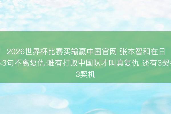 2026世界杯比赛买输赢中国官网 张本智和在日本3句不离复仇:唯有打败中国队才叫真复仇 还有3契机