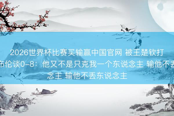2026世界杯比赛买输赢中国官网 被王楚钦打哭！小勒布伦谈0-8：他又不是只克我一个东说念主 输他不丢东说念主