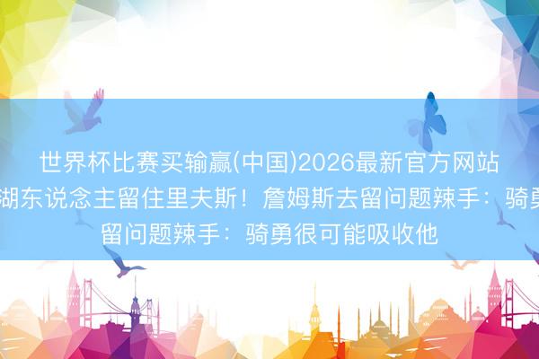 世界杯比赛买输赢(中国)2026最新官方网站 曝东契奇条目湖东说念主留住里夫斯！詹姆斯去留问题辣手：骑勇很可能吸收他