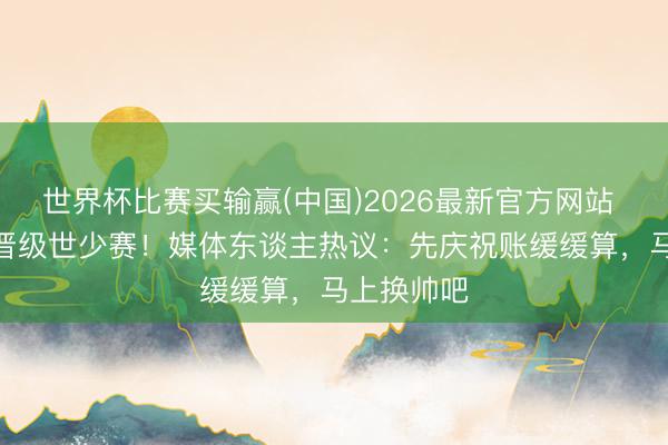 世界杯比赛买输赢(中国)2026最新官方网站 U17国足晋级世少赛！媒体东谈主热议：先庆祝账缓缓算，马上换帅吧