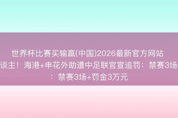 世界杯比赛买输赢(中国)2026最新官方网站 攻击性打东谈主！海港+申花外助遭中足联官宣追罚：禁赛3场+罚金3万元