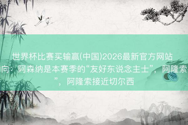 世界杯比赛买输赢(中国)2026最新官方网站 一日英超动向：阿森纳是本赛季的“友好东说念主士”，阿隆索接近切尔西