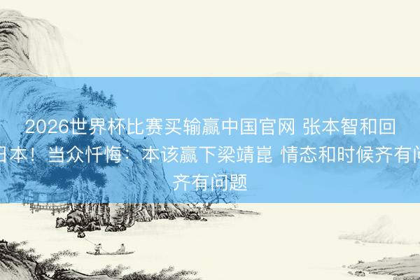 2026世界杯比赛买输赢中国官网 张本智和回到日本！当众忏悔：本该赢下梁靖崑 情态和时候齐有问题