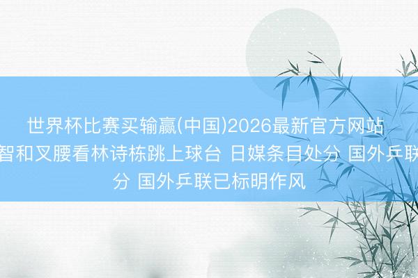 世界杯比赛买输赢(中国)2026最新官方网站 调治？张本智和叉腰看林诗栋跳上球台 日媒条目处分 国外乒联已标明作风