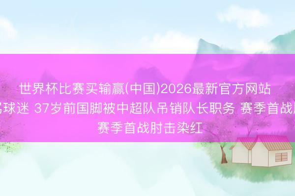 世界杯比赛买输赢(中国)2026最新官方网站 瞪眼怒骂球迷 37岁前国脚被中超队吊销队长职务 赛季首战肘击染红