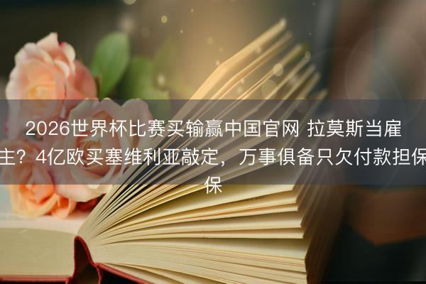 2026世界杯比赛买输赢中国官网 拉莫斯当雇主？4亿欧买塞维利亚敲定，万事俱备只欠付款担保