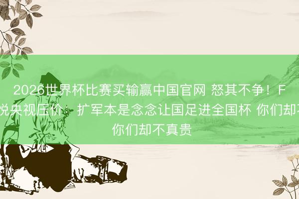 2026世界杯比赛买输赢中国官网 怒其不争！FIFA不悦央视压价：扩军本是念念让国足进全国杯 你们却不真贵