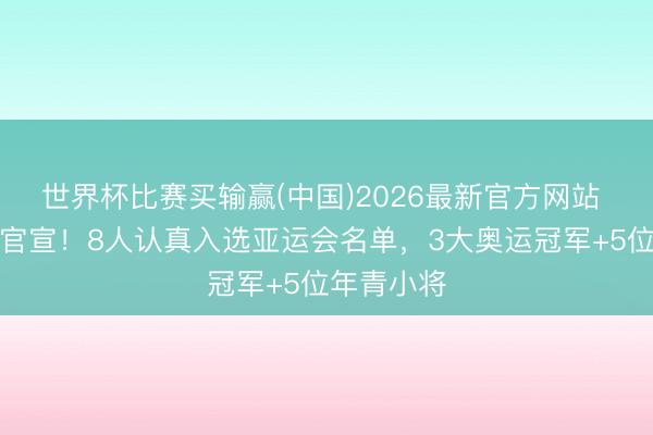 世界杯比赛买输赢(中国)2026最新官方网站 中国乒协官宣！8人认真入选亚运会名单，3大奥运冠军+5位年青小将