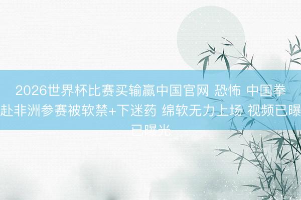 2026世界杯比赛买输赢中国官网 恐怖 中国拳手赴非洲参赛被软禁+下迷药 绵软无力上场 视频已曝光