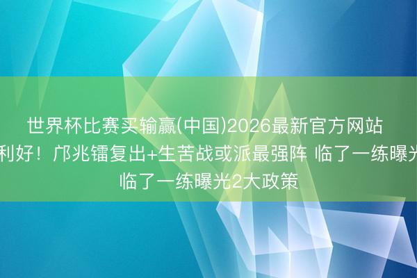 世界杯比赛买输赢(中国)2026最新官方网站 U17国足利好！邝兆镭复出+生苦战或派最强阵 临了一练曝光2大政策