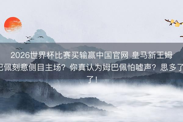 2026世界杯比赛买输赢中国官网 皇马新王姆巴佩刻意侧目主场？你真认为姆巴佩怕嘘声？思多了！