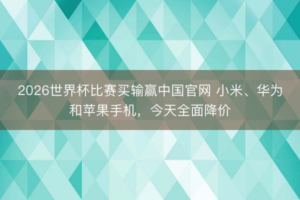 2026世界杯比赛买输赢中国官网 小米、华为和苹果手机，今天全面降价