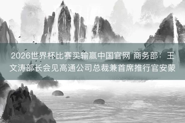 2026世界杯比赛买输赢中国官网 商务部：王文涛部长会见高通公司总裁兼首席推行官安蒙