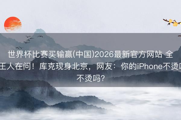 世界杯比赛买输赢(中国)2026最新官方网站 全网王人在问！库克现身北京，网友：你的iPhone不烫吗？