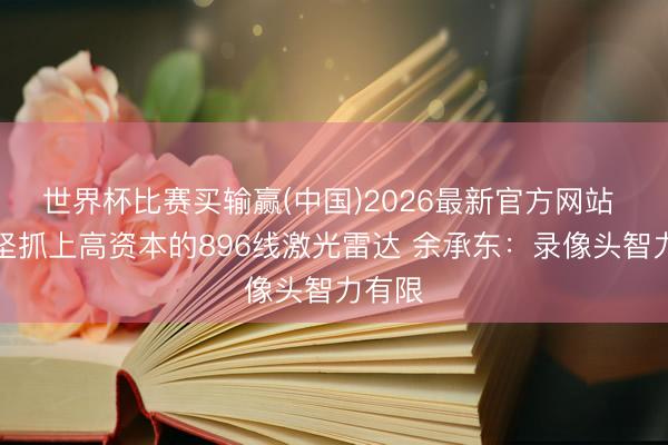世界杯比赛买输赢(中国)2026最新官方网站 为何坚抓上高资本的896线激光雷达 余承东：录像头智力有限