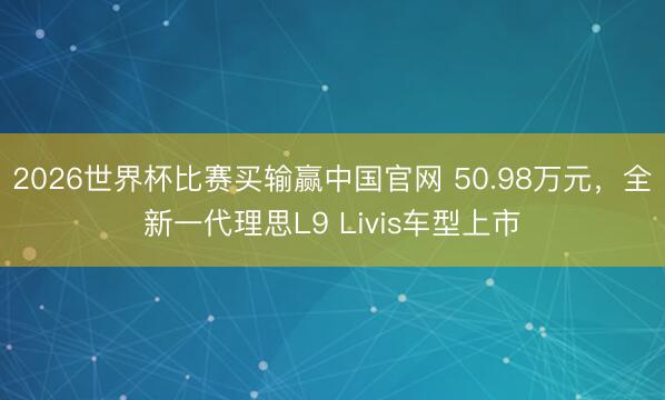 2026世界杯比赛买输赢中国官网 50.98万元，全新一代理思L9 Livis车型上市