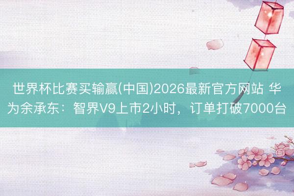 世界杯比赛买输赢(中国)2026最新官方网站 华为余承东：智界V9上市2小时，订单打破7000台