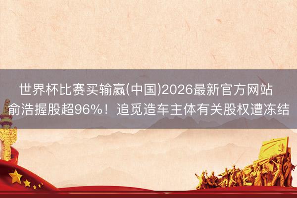世界杯比赛买输赢(中国)2026最新官方网站 俞浩握股超96%！追觅造车主体有关股权遭冻结