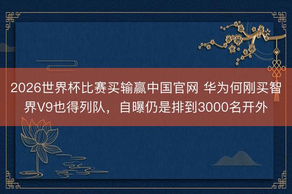 2026世界杯比赛买输赢中国官网 华为何刚买智界V9也得列队，自曝仍是排到3000名开外