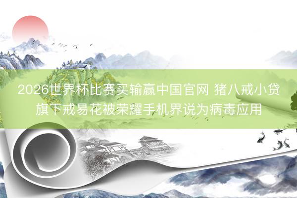 2026世界杯比赛买输赢中国官网 猪八戒小贷旗下戒易花被荣耀手机界说为病毒应用