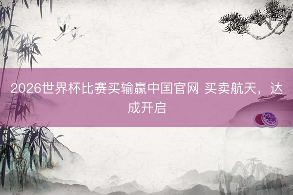 2026世界杯比赛买输赢中国官网 买卖航天，达成开启