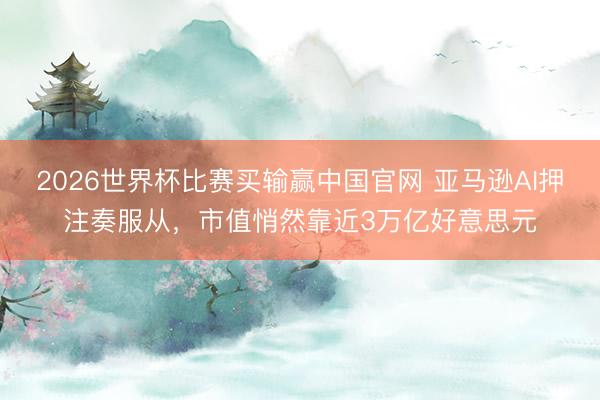 2026世界杯比赛买输赢中国官网 亚马逊AI押注奏服从，市值悄然靠近3万亿好意思元