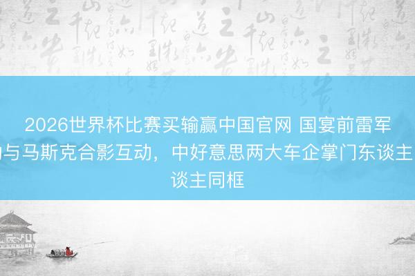 2026世界杯比赛买输赢中国官网 国宴前雷军主动与马斯克合影互动，中好意思两大车企掌门东谈主同框