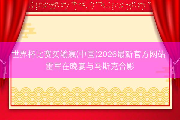 世界杯比赛买输赢(中国)2026最新官方网站 雷军在晚宴与马斯克合影