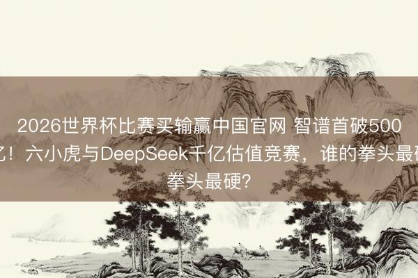 2026世界杯比赛买输赢中国官网 智谱首破5000亿！六小虎与DeepSeek千亿估值竞赛，谁的拳头最硬？