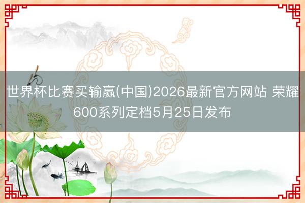 世界杯比赛买输赢(中国)2026最新官方网站 荣耀600系列定档5月25日发布