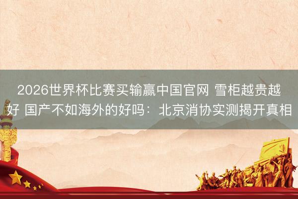 2026世界杯比赛买输赢中国官网 雪柜越贵越好 国产不如海外的好吗：北京消协实测揭开真相