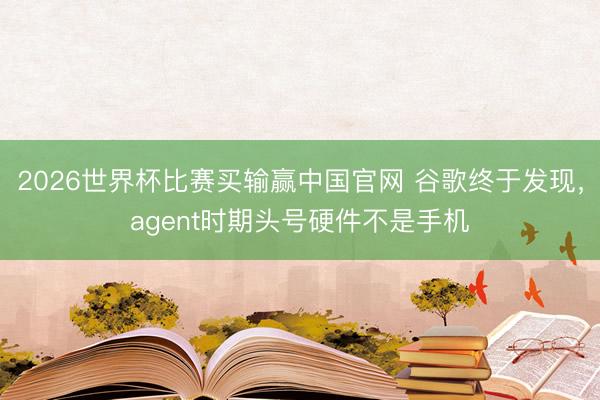 2026世界杯比赛买输赢中国官网 谷歌终于发现，agent时期头号硬件不是手机