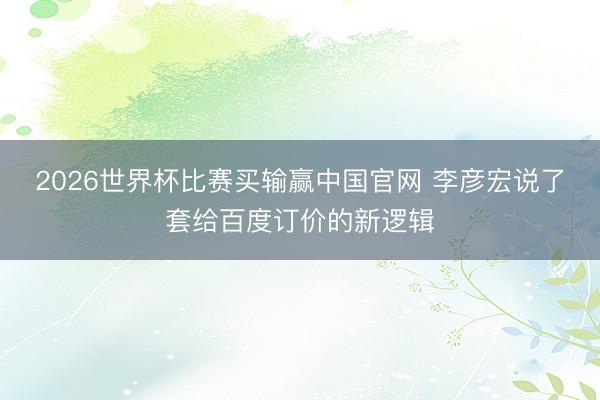2026世界杯比赛买输赢中国官网 李彦宏说了套给百度订价的新逻辑