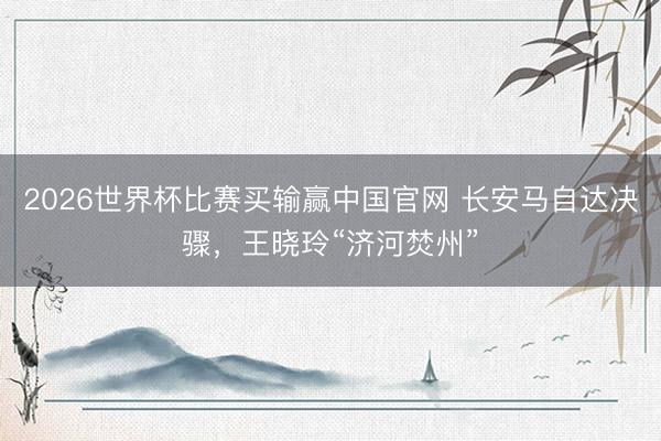2026世界杯比赛买输赢中国官网 长安马自达决骤，王晓玲“济河焚州”
