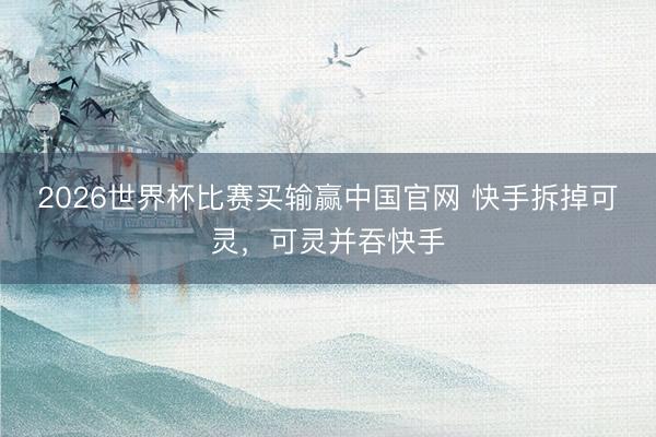 2026世界杯比赛买输赢中国官网 快手拆掉可灵，可灵并吞快手