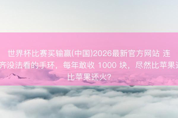 世界杯比赛买输赢(中国)2026最新官方网站 连期间齐没法看的手环，每年敢收 1000 块，尽然比苹果还火？
